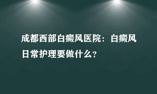 成都西部白癜风医院：白癜风日常护理要做什么？