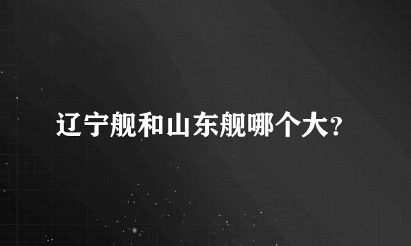 辽宁舰和山东舰哪个大？