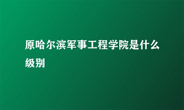 原哈尔滨军事工程学院是什么级别