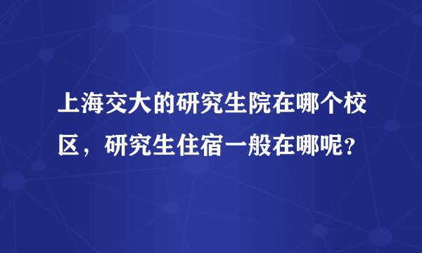 上海交大的研究生院在哪个校区，研究生住宿一般在哪呢？