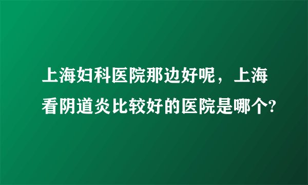 上海妇科医院那边好呢，上海看阴道炎比较好的医院是哪个?