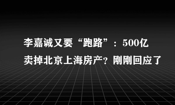 李嘉诚又要“跑路”：500亿卖掉北京上海房产？刚刚回应了