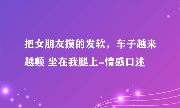 把女朋友摸的发软，车子越来越颠 坐在我腿上-情感口述