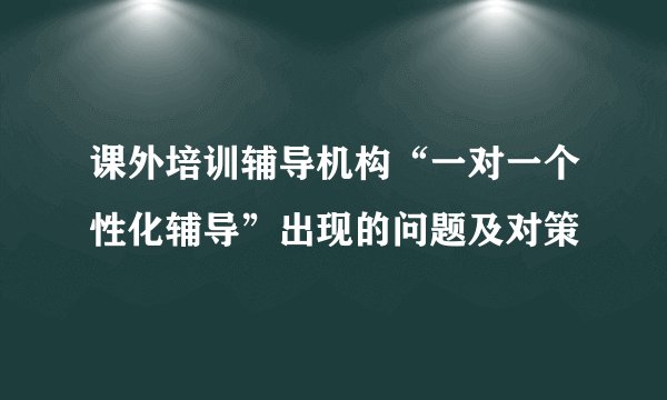 课外培训辅导机构“一对一个性化辅导”出现的问题及对策