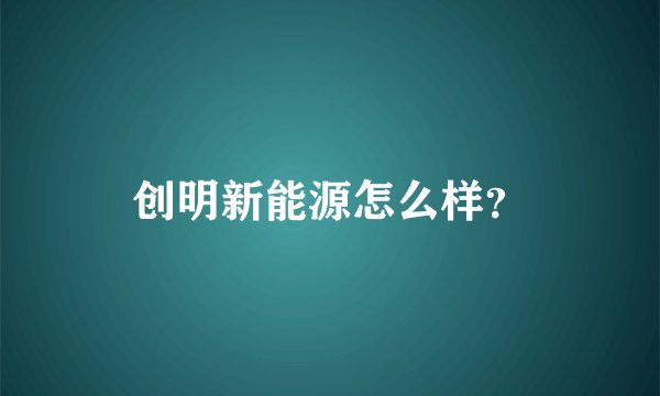 创明新能源怎么样？