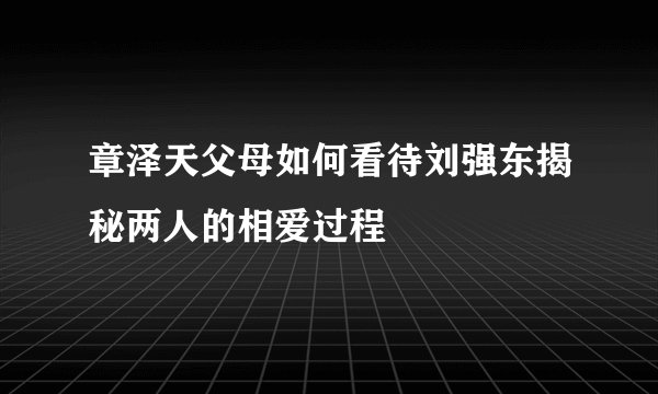 章泽天父母如何看待刘强东揭秘两人的相爱过程