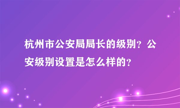 杭州市公安局局长的级别？公安级别设置是怎么样的？