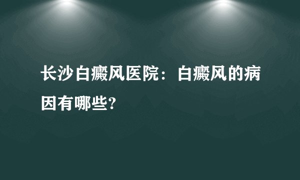 长沙白癜风医院：白癜风的病因有哪些?