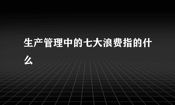 生产管理中的七大浪费指的什么