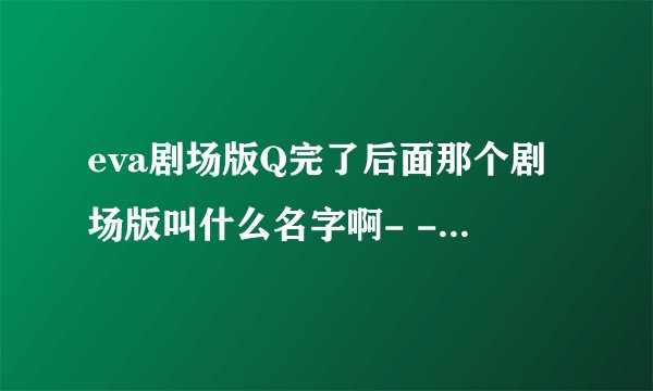 eva剧场版Q完了后面那个剧场版叫什么名字啊- -没懂，还有又要等多久- -！