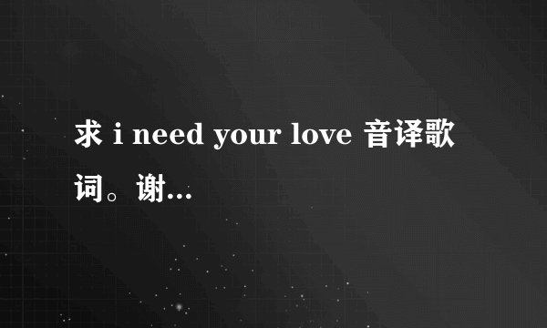 求 i need your love 音译歌词。谢谢马上给分。