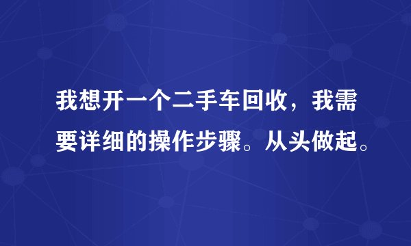 我想开一个二手车回收，我需要详细的操作步骤。从头做起。