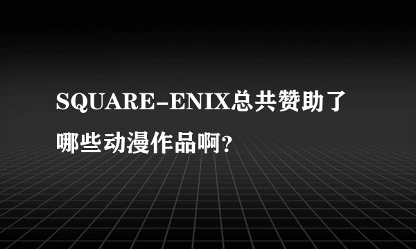 SQUARE-ENIX总共赞助了哪些动漫作品啊？
