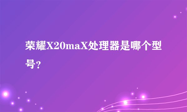荣耀X20maX处理器是哪个型号？