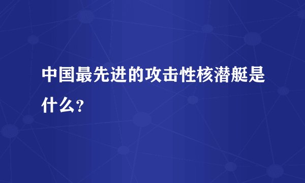 中国最先进的攻击性核潜艇是什么？