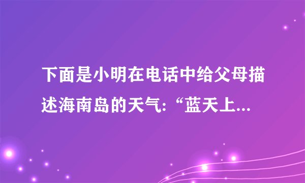 下面是小明在电话中给父母描述海南岛的天气:“蓝天上只有一丝一丝的云飘动着,天气很热,现在是下午2点,气温高达34C,好在阵阵的凉风从东南方的海面上吹来,把一些小椰树吹得一晃一晃的,才使人感到有点凉意。”请用气象预报用语把此时小明那里的天气再描述一遍:__________________________                                   ______________________________________________________。