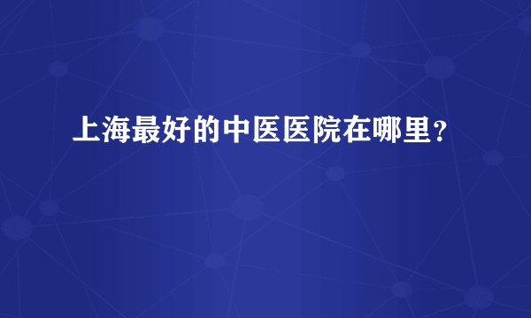上海最好的中医医院在哪里？