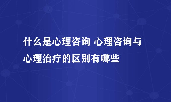什么是心理咨询 心理咨询与心理治疗的区别有哪些