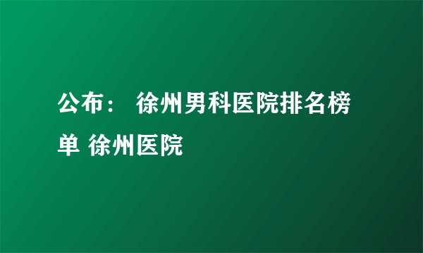 公布： 徐州男科医院排名榜单 徐州医院