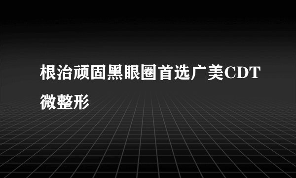 根治顽固黑眼圈首选广美CDT微整形