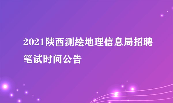 2021陕西测绘地理信息局招聘笔试时间公告