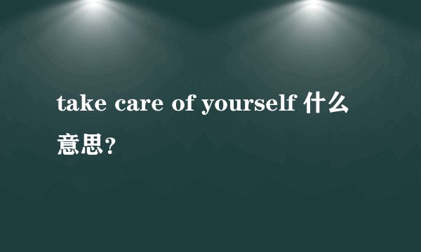 take care of yourself 什么意思？