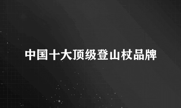 中国十大顶级登山杖品牌