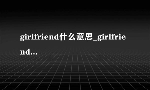 girlfriend什么意思_girlfriend的中文意思_常见例句