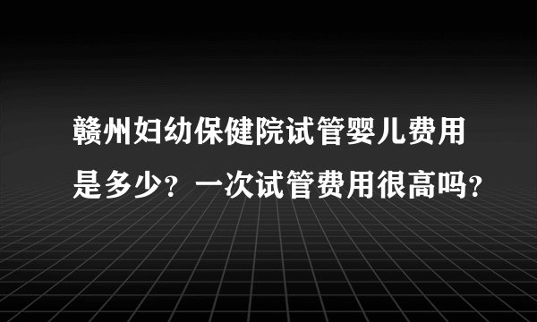 赣州妇幼保健院试管婴儿费用是多少？一次试管费用很高吗？