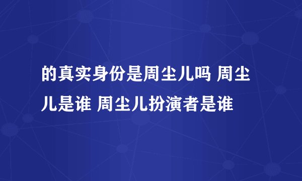 的真实身份是周尘儿吗 周尘儿是谁 周尘儿扮演者是谁
