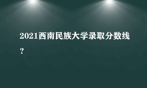 2021西南民族大学录取分数线？