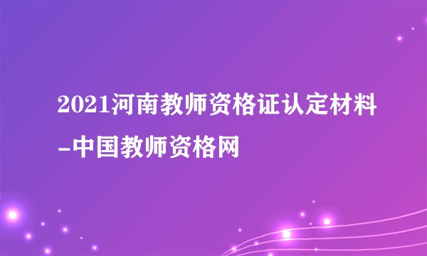 2021河南教师资格证认定材料-中国教师资格网