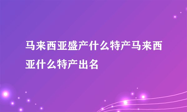 马来西亚盛产什么特产马来西亚什么特产出名