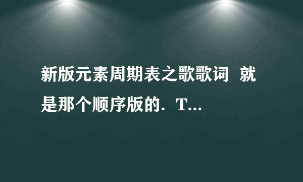 新版元素周期表之歌歌词  就是那个顺序版的.  There is Hydrogen and Helium  Then Lithium Beryllium..  这个.  发的全的对的的话有追加.
