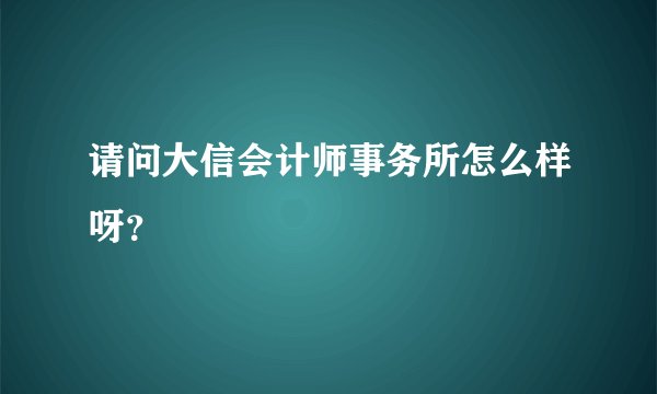 请问大信会计师事务所怎么样呀？