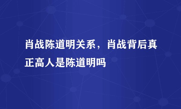 肖战陈道明关系，肖战背后真正高人是陈道明吗
