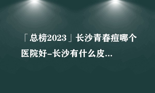 「总榜2023」长沙青春痘哪个医院好-长沙有什么皮肤专科医院？