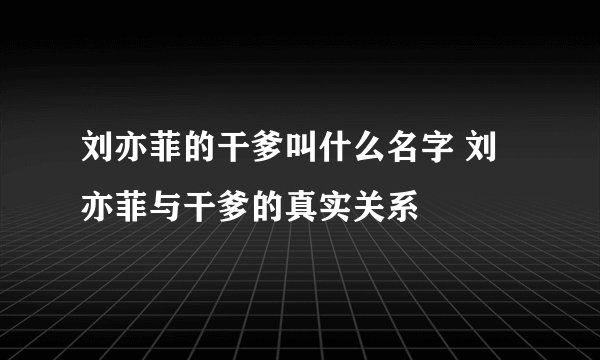 刘亦菲的干爹叫什么名字 刘亦菲与干爹的真实关系