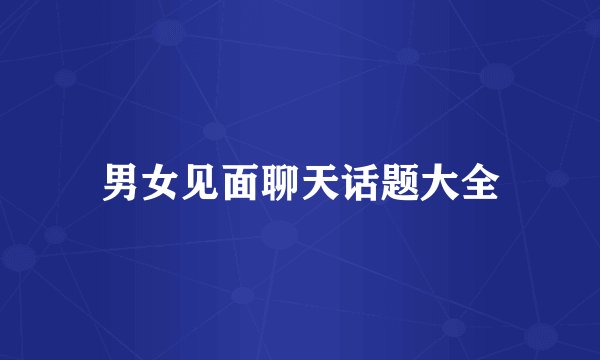 男女见面聊天话题大全