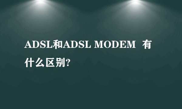ADSL和ADSL MODEM  有什么区别?