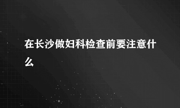 在长沙做妇科检查前要注意什么