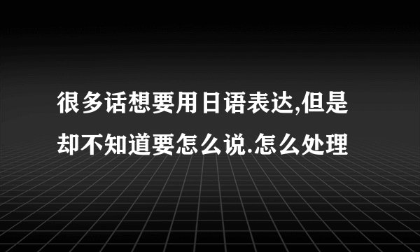很多话想要用日语表达,但是却不知道要怎么说.怎么处理