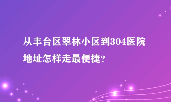 从丰台区翠林小区到304医院地址怎样走最便捷？