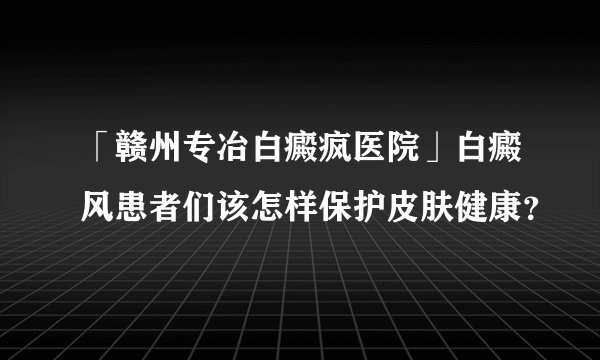 「赣州专冶白癜疯医院」白癜风患者们该怎样保护皮肤健康？