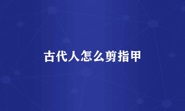 古代人怎么剪指甲