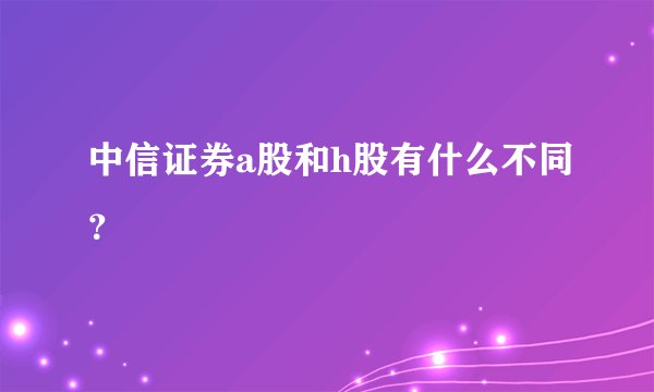 中信证券a股和h股有什么不同？