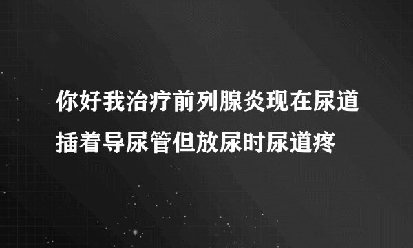 你好我治疗前列腺炎现在尿道插着导尿管但放尿时尿道疼