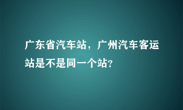 广东省汽车站，广州汽车客运站是不是同一个站？