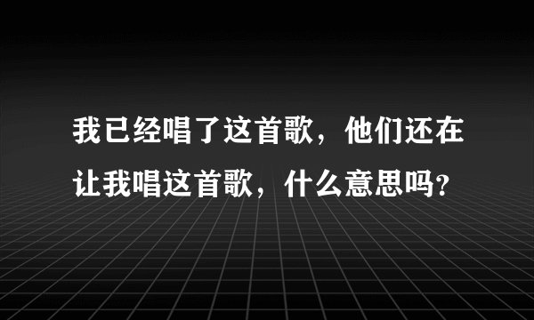 我已经唱了这首歌，他们还在让我唱这首歌，什么意思吗？