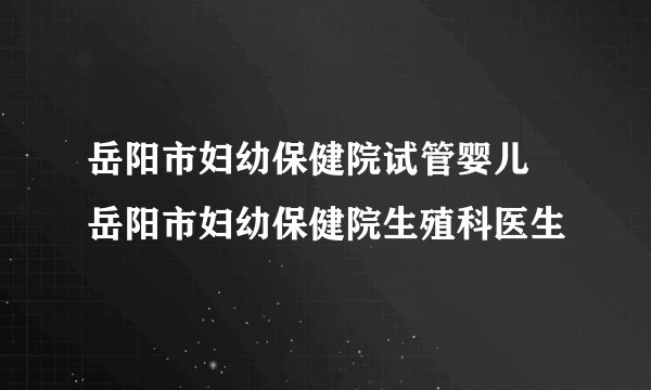 岳阳市妇幼保健院试管婴儿 岳阳市妇幼保健院生殖科医生